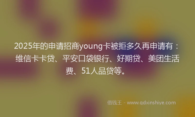 2025年的申请招商young卡被拒多久再申请有：维信卡卡贷、平安口袋银行、好期贷、美团生活费、51人品贷等。