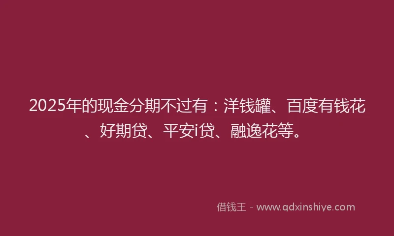 2025年的现金分期不过有：洋钱罐、百度有钱花、好期贷、平安i贷、融逸花等。