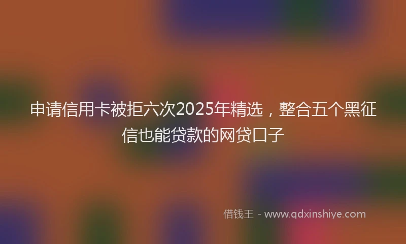 申请信用卡被拒六次2025年精选，整合五个黑征信也能贷款的网贷口子