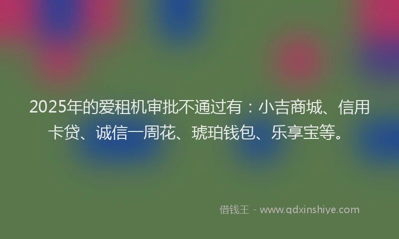 2025年的爱租机审批不通过有：小吉商城、信用卡贷、诚信一周花、琥珀钱包、乐享宝等。