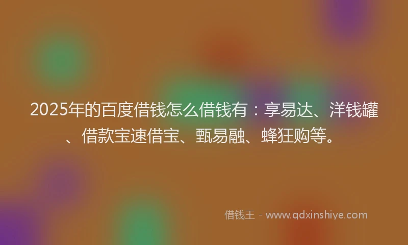 2025年的百度借钱怎么借钱有：享易达、洋钱罐、借款宝速借宝、甄易融、蜂狂购等。