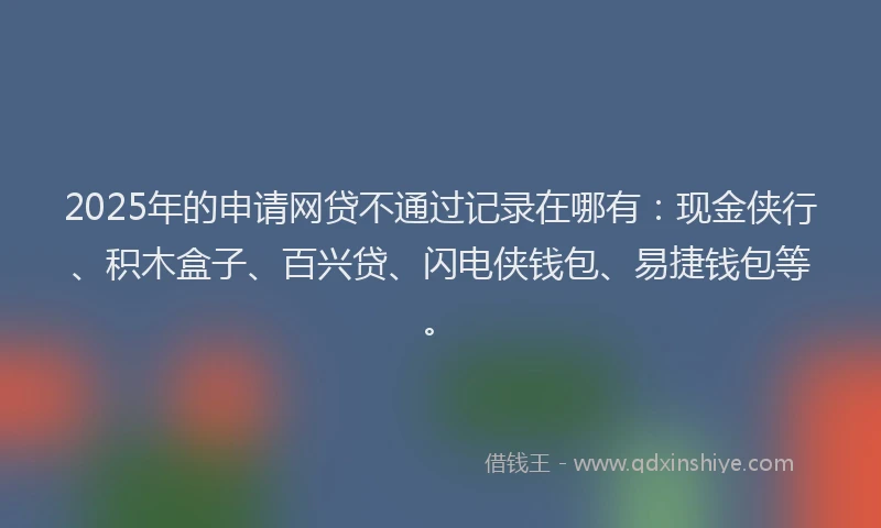 2025年的申请网贷不通过记录在哪有：现金侠行、积木盒子、百兴贷、闪电侠钱包、易捷钱包等。