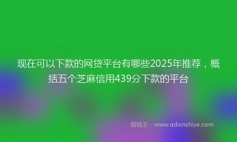 现在可以下款的网贷平台有哪些2025年推荐，概括五个芝麻信用439分下款的平台