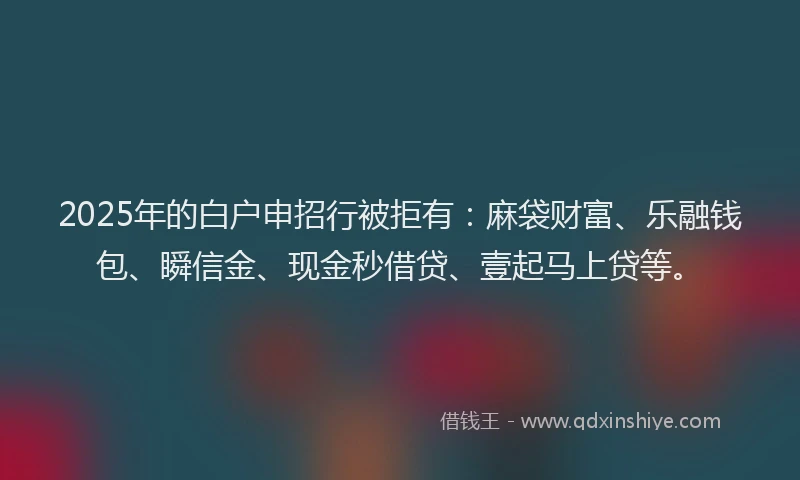 2025年的白户申招行被拒有：麻袋财富、乐融钱包、瞬信金、现金秒借贷、壹起马上贷等。