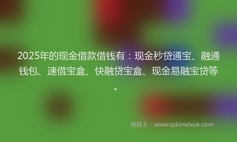2025年的现金借款借钱有：现金秒贷通宝、融通钱包、速借宝盒、快融贷宝盒、现金易融宝贷等。