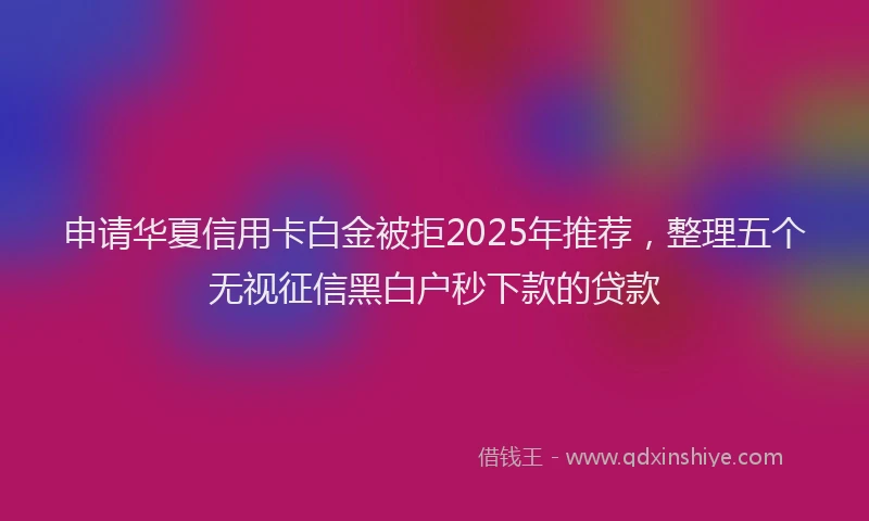 申请华夏信用卡白金被拒2025年推荐，整理五个无视征信黑白户秒下款的贷款