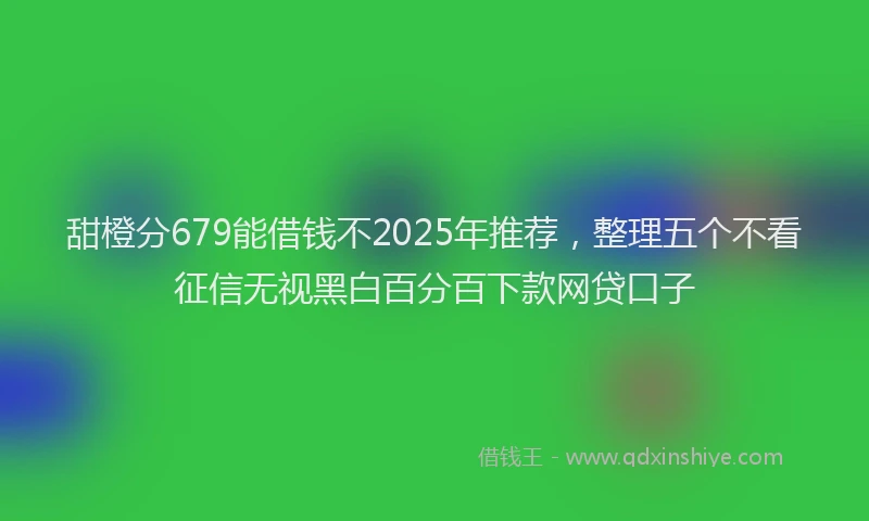 甜橙分679能借钱不2025年推荐，整理五个不看征信无视黑白百分百下款网贷口子