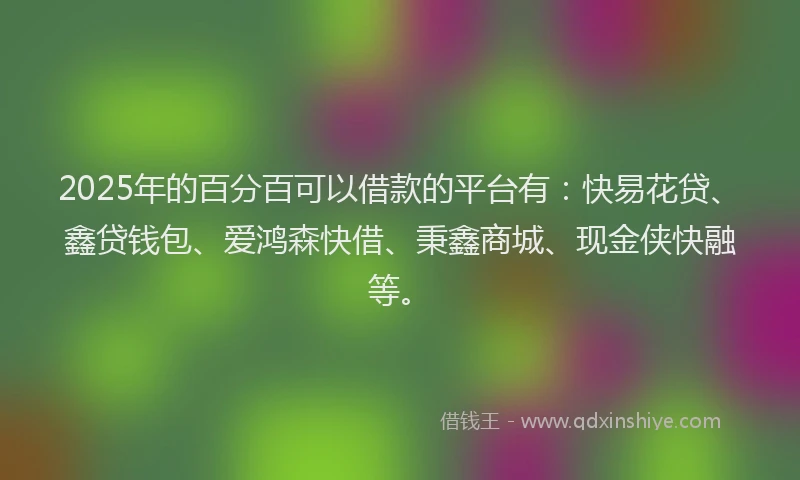2025年的百分百可以借款的平台有：快易花贷、鑫贷钱包、爱鸿森快借、秉鑫商城、现金侠快融等。