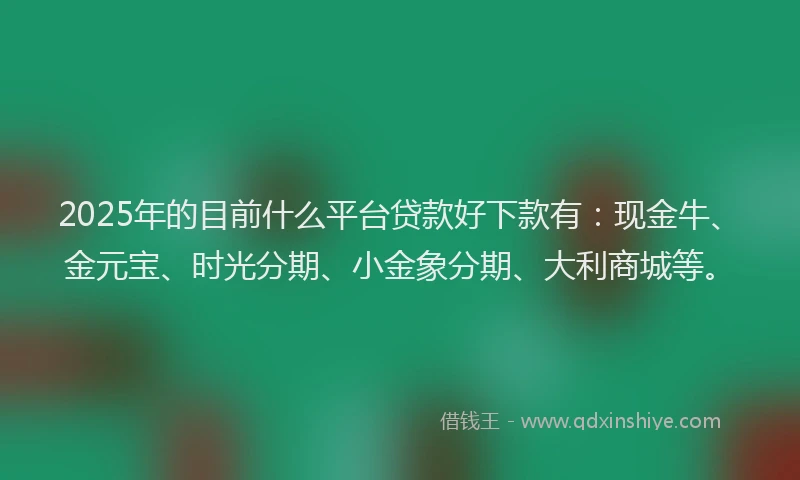 2025年的目前什么平台贷款好下款有：现金牛、金元宝、时光分期、小金象分期、大利商城等。