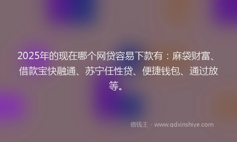 2025年的现在哪个网贷容易下款有：麻袋财富、借款宝快融通、苏宁任性贷、便捷钱包、通过放等。