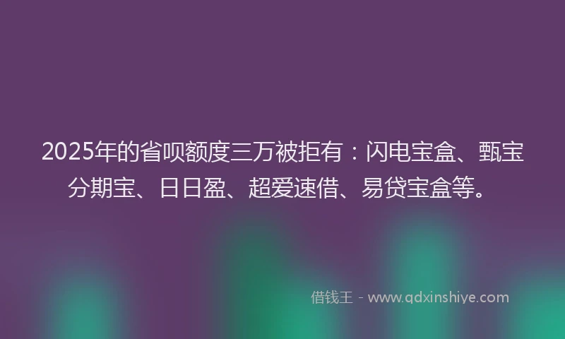 2025年的省呗额度三万被拒有：闪电宝盒、甄宝分期宝、日日盈、超爱速借、易贷宝盒等。