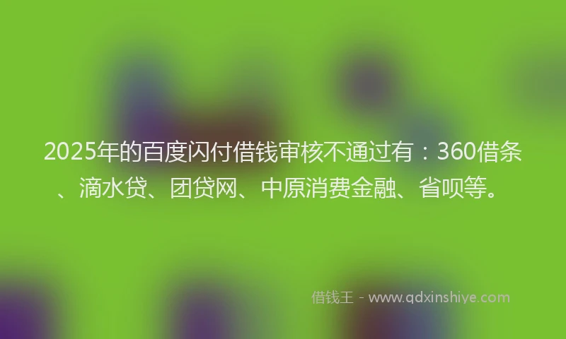 2025年的百度闪付借钱审核不通过有:360借条、滴水贷、团贷网、中原消费金融、省呗等。