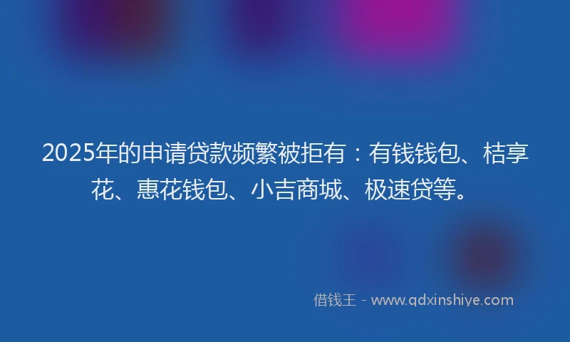 2025年的申请贷款频繁被拒有：有钱钱包、桔享花、惠花钱包、小吉商城、极速贷等。
