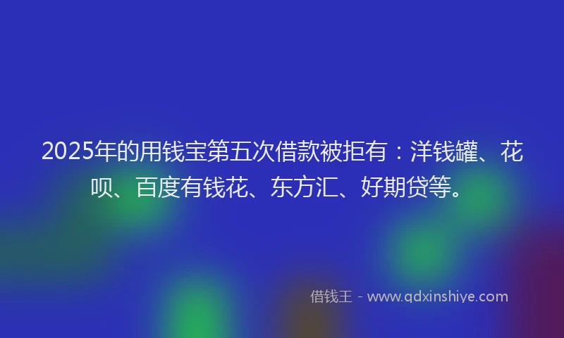 2025年的用钱宝第五次借款被拒有：洋钱罐、花呗、百度有钱花、东方汇、好期贷等。