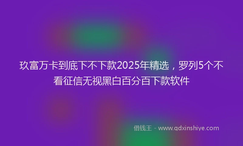 玖富万卡到底下不下款2025年精选，罗列5个不看征信无视黑白百分百下款软件