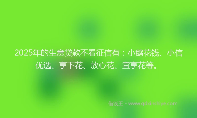 2025年的生意贷款不看征信有：小鹅花钱、小信优选、享下花、放心花、宜享花等。
