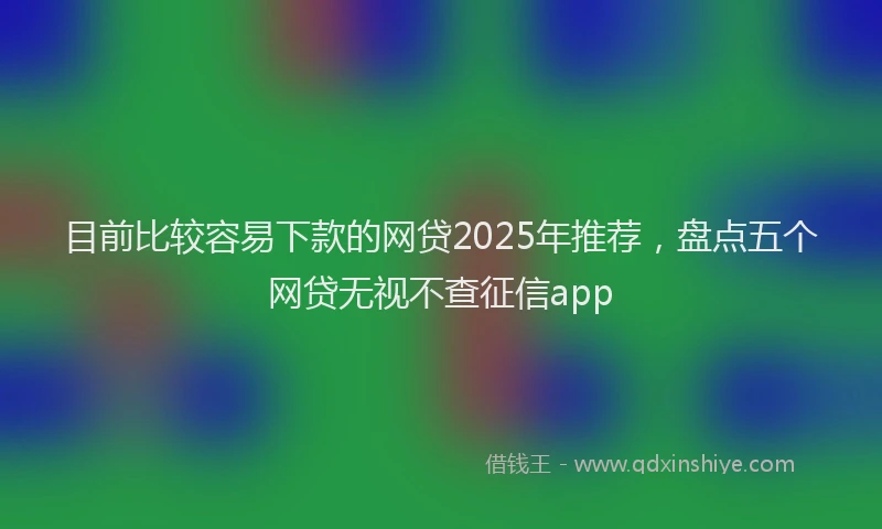 目前比较容易下款的网贷2025年推荐，盘点五个网贷无视不查征信app
