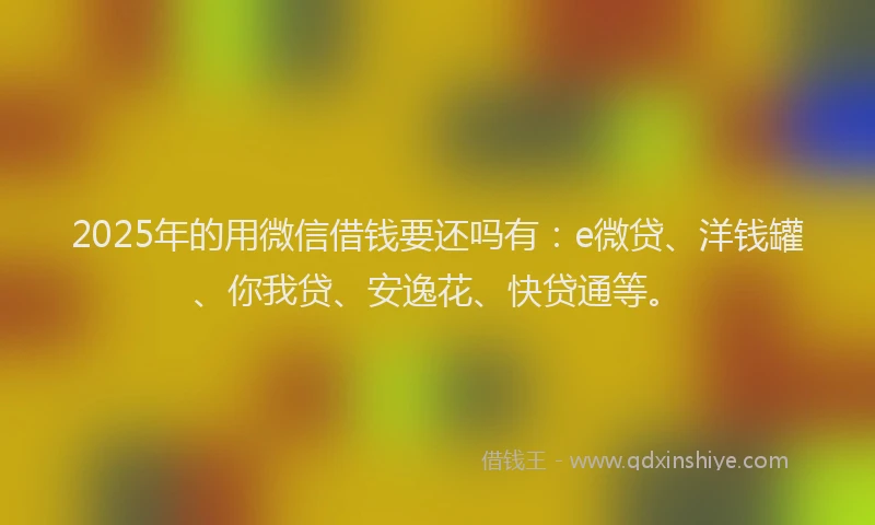 2025年的用微信借钱要还吗有：e微贷、洋钱罐、你我贷、安逸花、快贷通等。