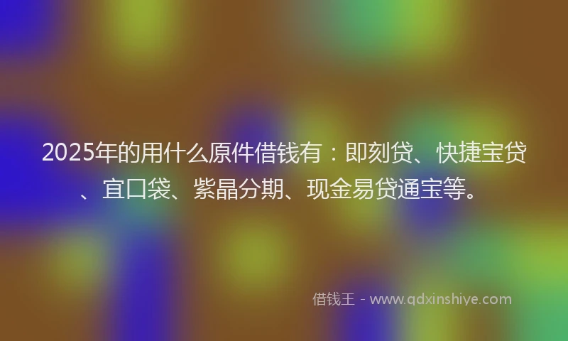 2025年的用什么原件借钱有：即刻贷、快捷宝贷、宜口袋、紫晶分期、现金易贷通宝等。