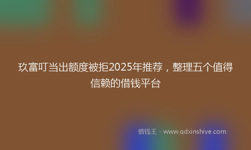 玖富叮当出额度被拒2025年推荐，整理五个值得信赖的借钱平台