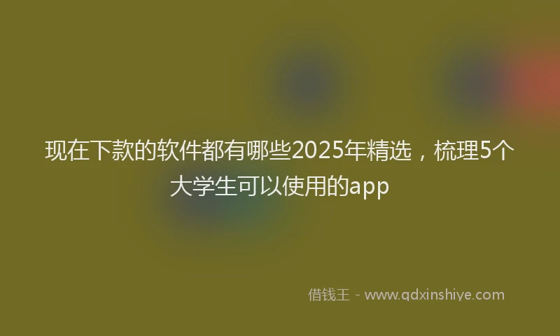 现在下款的软件都有哪些2025年精选，梳理5个大学生可以使用的app