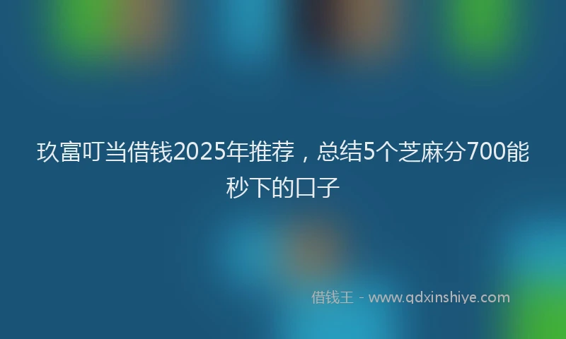 玖富叮当借钱2025年推荐，总结5个芝麻分700能秒下的口子