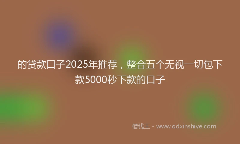 的贷款口子2025年推荐，整合五个无视一切包下款5000秒下款的口子