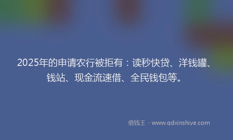2025年的申请农行被拒有：读秒快贷、洋钱罐、钱站、现金流速借、全民钱包等。
