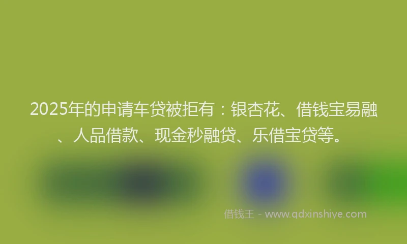 2025年的申请车贷被拒有：银杏花、借钱宝易融、人品借款、现金秒融贷、乐借宝贷等。