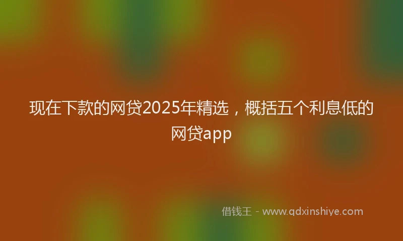 现在下款的网贷2025年精选，概括五个利息低的网贷app