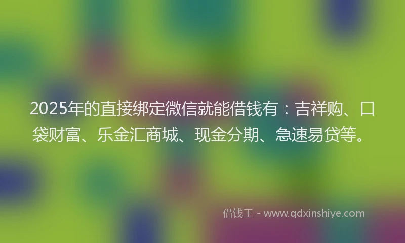2025年的直接绑定微信就能借钱有：吉祥购、口袋财富、乐金汇商城、现金分期、急速易贷等。