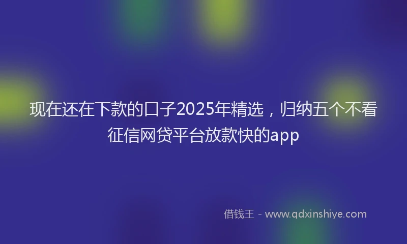 现在还在下款的口子2025年精选，归纳五个不看征信网贷平台放款快的app