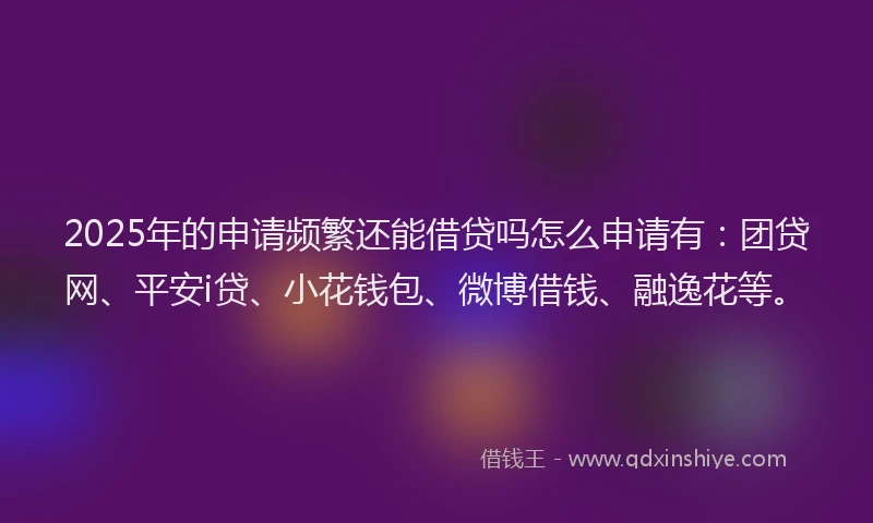 2025年的申请频繁还能借贷吗怎么申请有：团贷网、平安i贷、小花钱包、微博借钱、融逸花等。