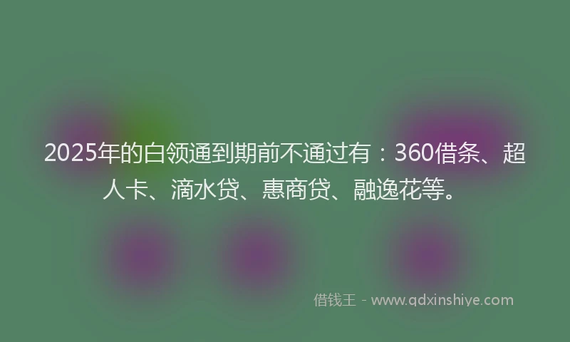 2025年的白领通到期前不通过有：360借条、超人卡、滴水贷、惠商贷、融逸花等。