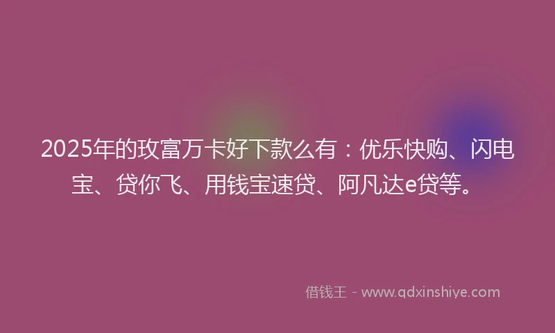 2025年的玫富万卡好下款么有：优乐快购、闪电宝、贷你飞、用钱宝速贷、阿凡达e贷等。