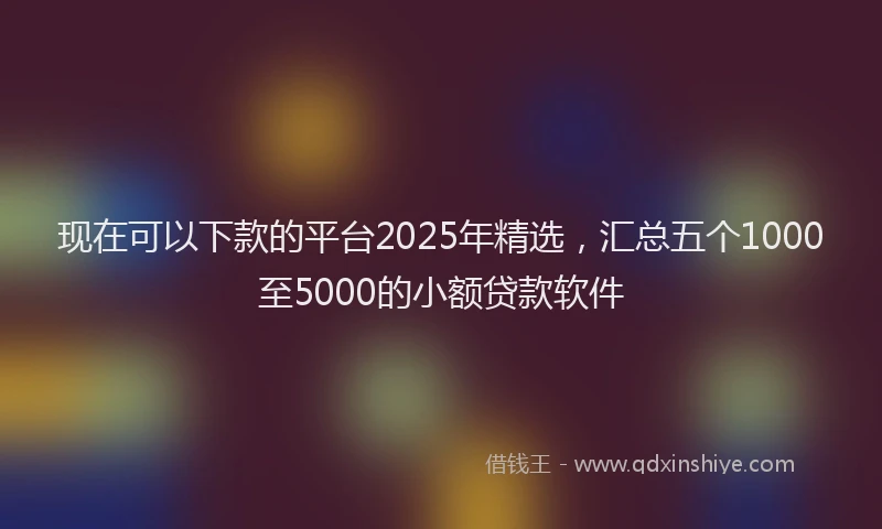现在可以下款的平台2025年精选，汇总五个1000至5000的小额贷款软件