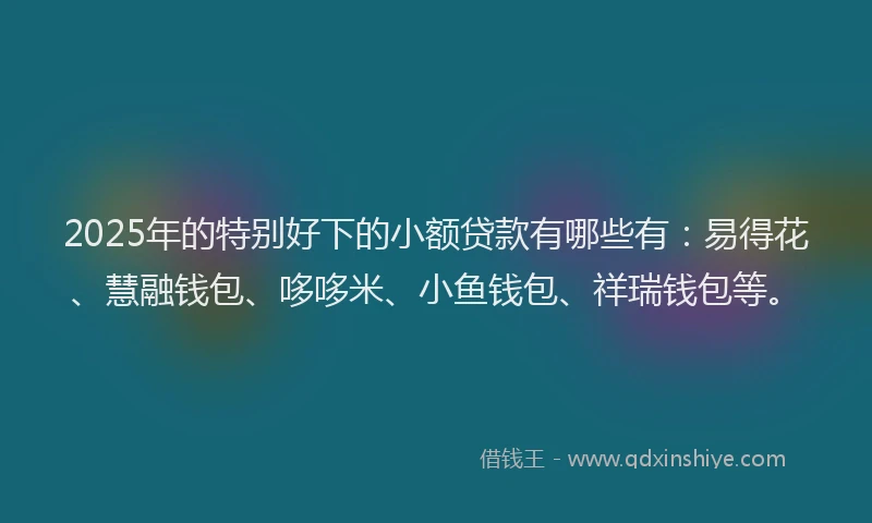 2025年的特别好下的小额贷款有哪些有：易得花、慧融钱包、哆哆米、小鱼钱包、祥瑞钱包等。