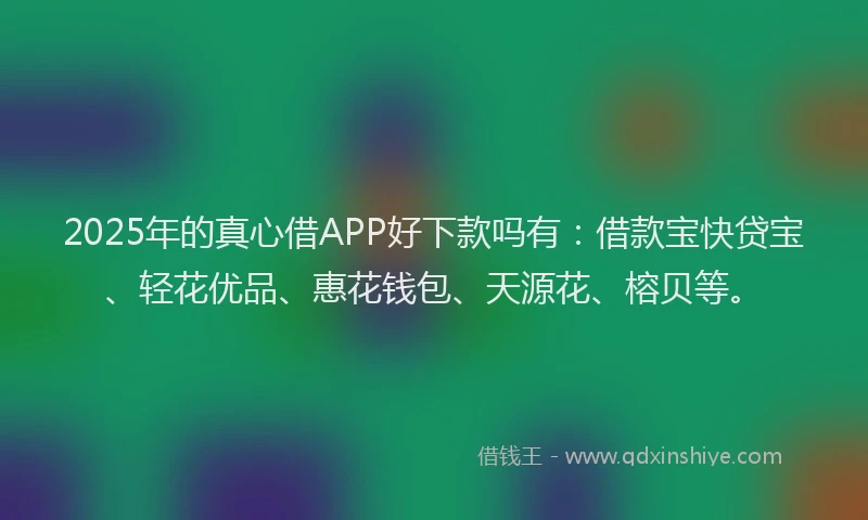2025年的真心借APP好下款吗有：借款宝快贷宝、轻花优品、惠花钱包、天源花、榕贝等。