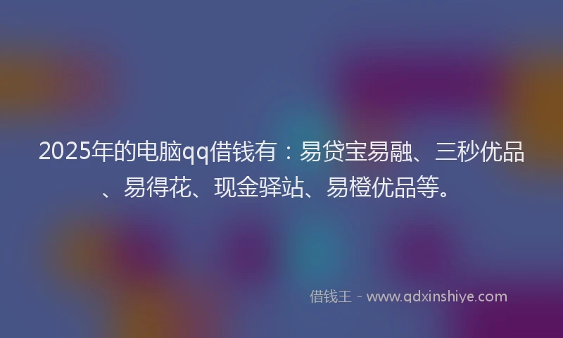 2025年的电脑qq借钱有：易贷宝易融、三秒优品、易得花、现金驿站、易橙优品等。