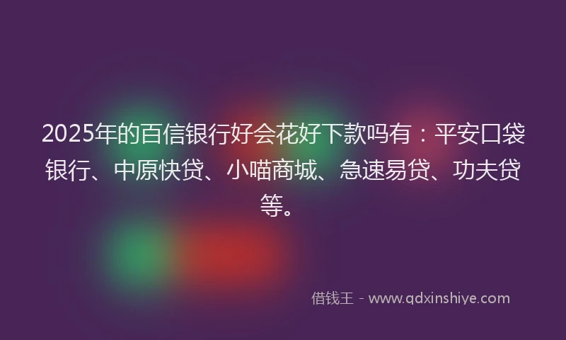 2025年的百信银行好会花好下款吗有：平安口袋银行、中原快贷、小喵商城、急速易贷、功夫贷等。