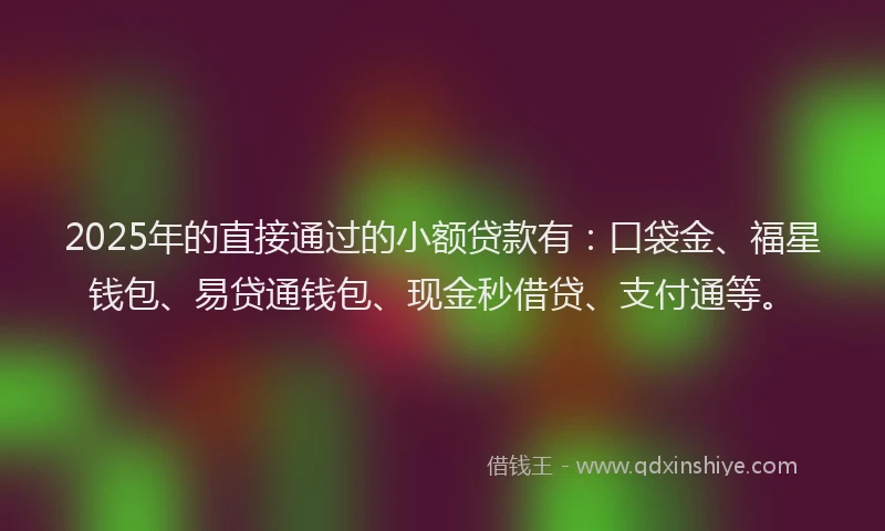 2025年的直接通过的小额贷款有：口袋金、福星钱包、易贷通钱包、现金秒借贷、支付通等。