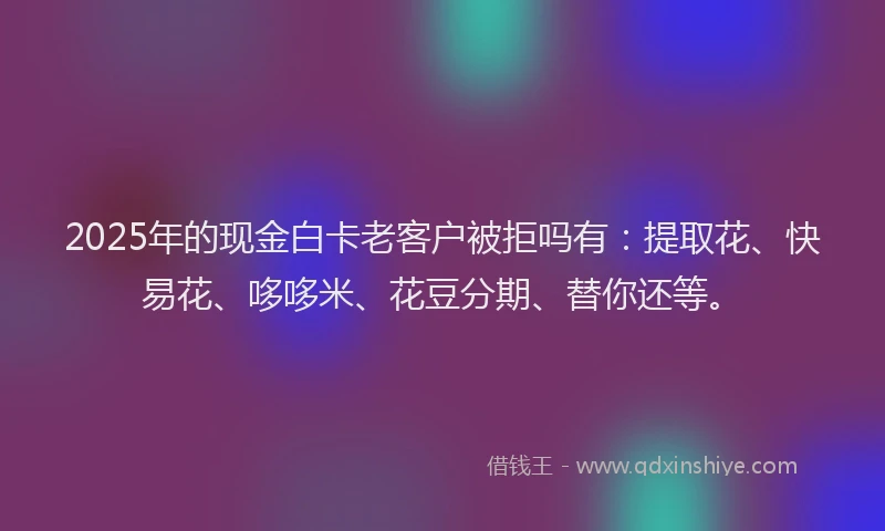 2025年的现金白卡老客户被拒吗有：提取花、快易花、哆哆米、花豆分期、替你还等。