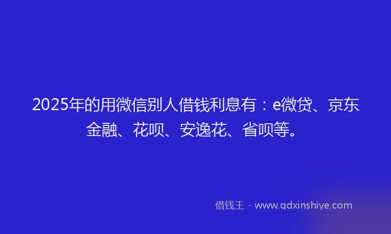 2025年的用微信别人借钱利息有：e微贷、京东金融、花呗、安逸花、省呗等。