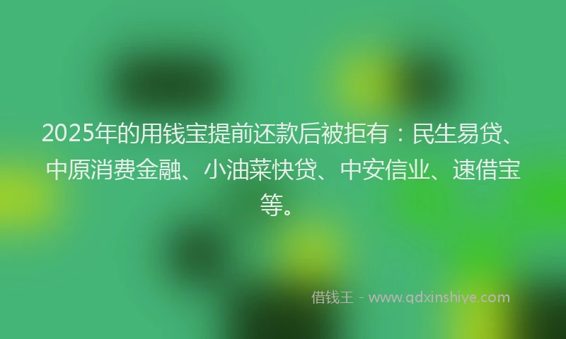 2025年的用钱宝提前还款后被拒有：民生易贷、中原消费金融、小油菜快贷、中安信业、速借宝等。