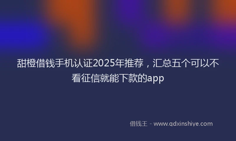 甜橙借钱手机认证2025年推荐，汇总五个可以不看征信就能下款的app