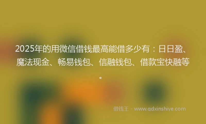 2025年的用微信借钱最高能借多少有：日日盈、魔法现金、畅易钱包、信融钱包、借款宝快融等。
