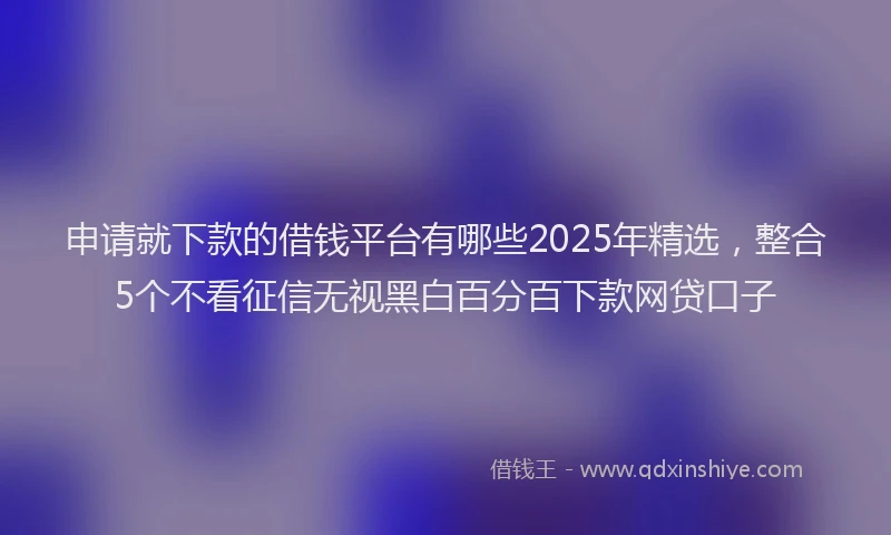 申请就下款的借钱平台有哪些2025年精选，整合5个不看征信无视黑白百分百下款网贷口子