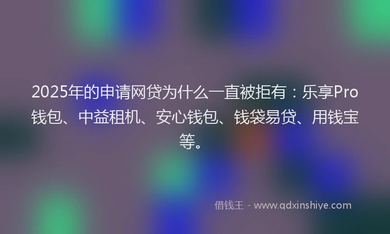 2025年的申请网贷为什么一直被拒有：乐享Pro钱包、中益租机、安心钱包、钱袋易贷、用钱宝等。