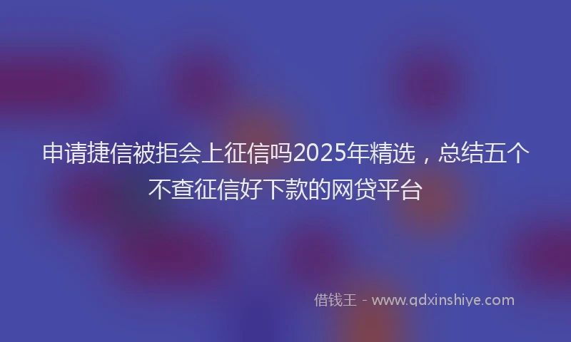 申请捷信被拒会上征信吗2025年精选，总结五个不查征信好下款的网贷平台