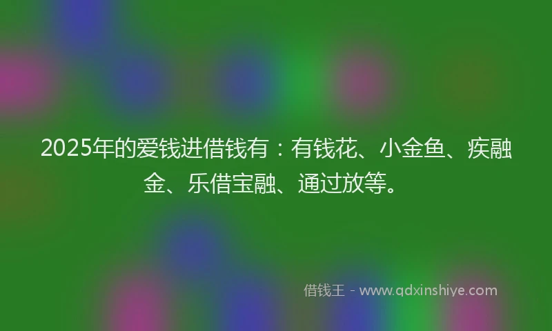 2025年的爱钱进借钱有：有钱花、小金鱼、疾融金、乐借宝融、通过放等。